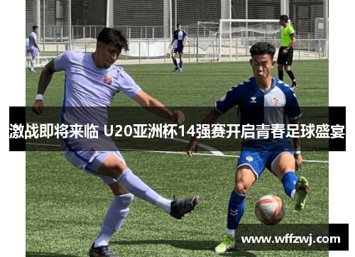 激战即将来临 U20亚洲杯14强赛开启青春足球盛宴